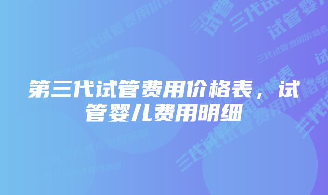 第三代试管费用价格表，试管婴儿费用明细