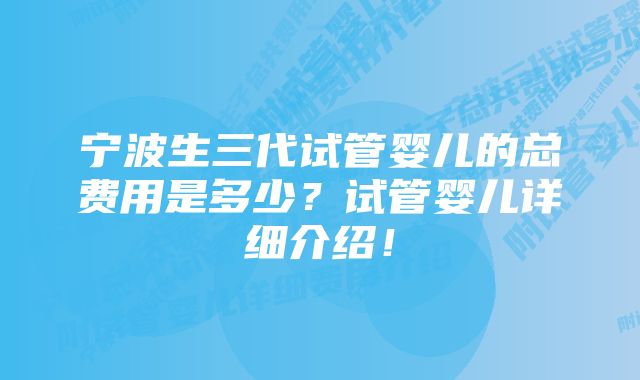 宁波生三代试管婴儿的总费用是多少？试管婴儿详细介绍！