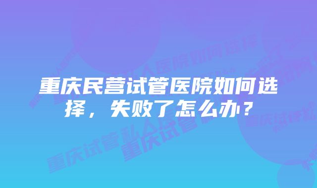 重庆民营试管医院如何选择，失败了怎么办？