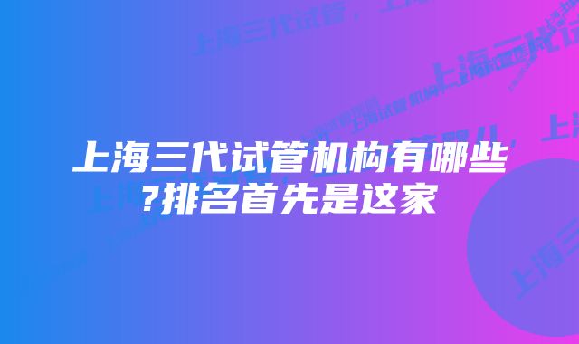 上海三代试管机构有哪些?排名首先是这家