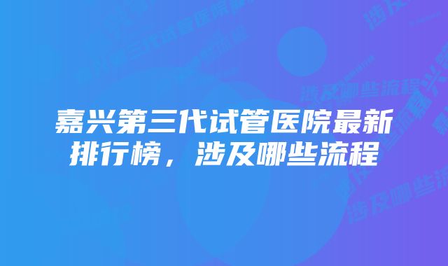 嘉兴第三代试管医院最新排行榜，涉及哪些流程