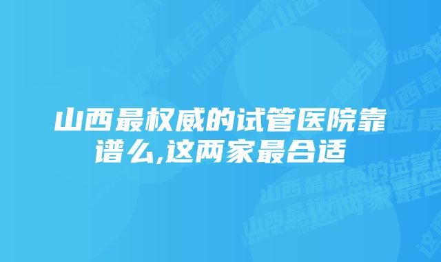 山西最权威的试管医院靠谱么,这两家最合适