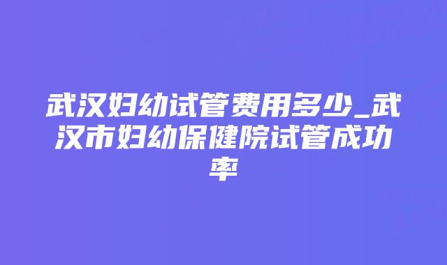 武汉妇幼试管费用多少_武汉市妇幼保健院试管成功率