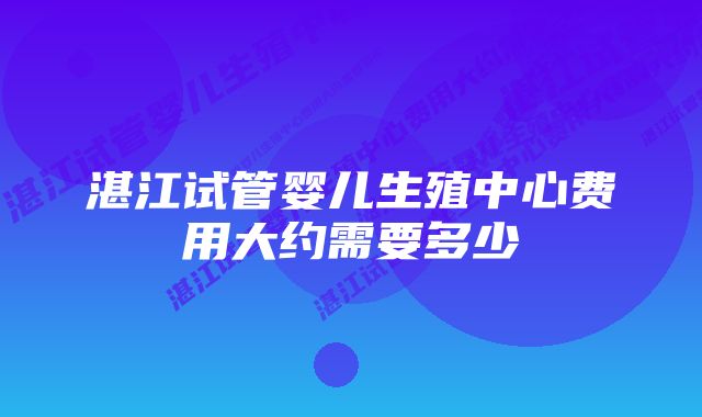 湛江试管婴儿生殖中心费用大约需要多少