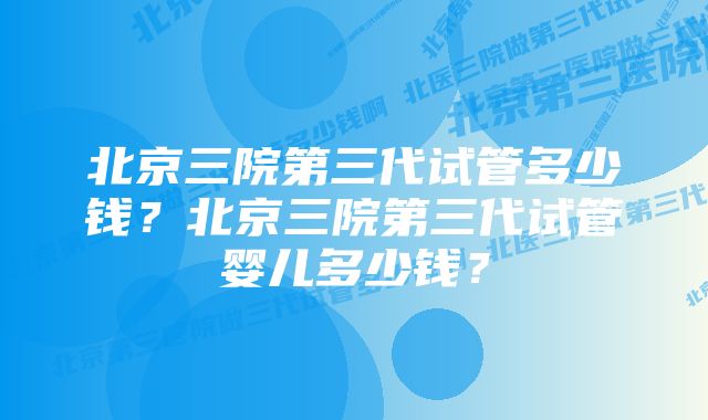 北京三院第三代试管多少钱？北京三院第三代试管婴儿多少钱？