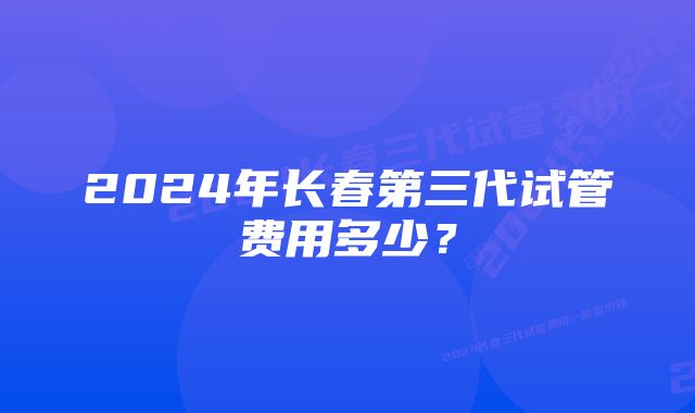 2024年长春第三代试管费用多少？