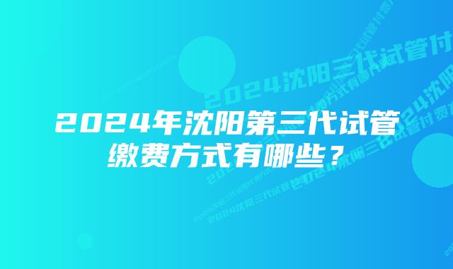 2024年沈阳第三代试管缴费方式有哪些？