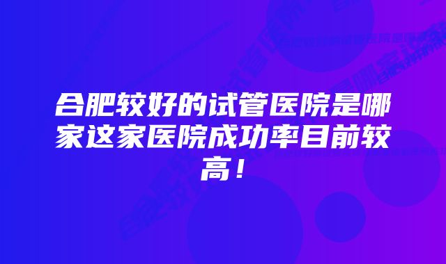 合肥较好的试管医院是哪家这家医院成功率目前较高！