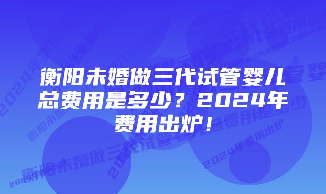 衡阳未婚做三代试管婴儿总费用是多少？2024年费用出炉！