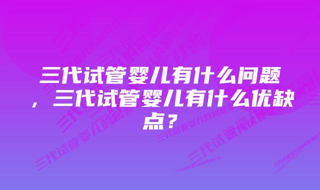 三代试管婴儿有什么问题，三代试管婴儿有什么优缺点？