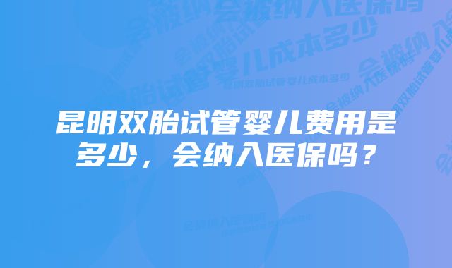 昆明双胎试管婴儿费用是多少，会纳入医保吗？