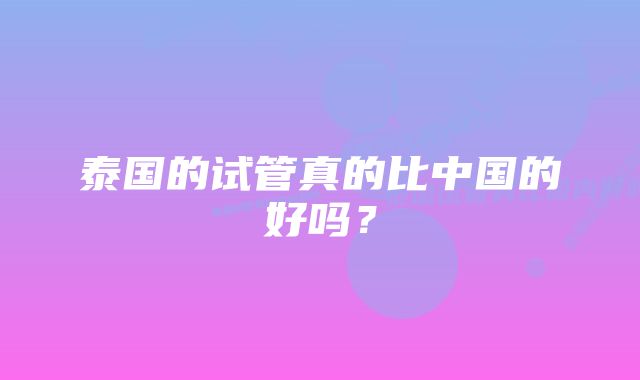 泰国的试管真的比中国的好吗？