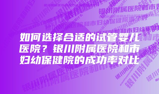 如何选择合适的试管婴儿医院？银川附属医院和市妇幼保健院的成功率对比