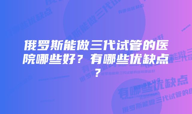 俄罗斯能做三代试管的医院哪些好？有哪些优缺点？