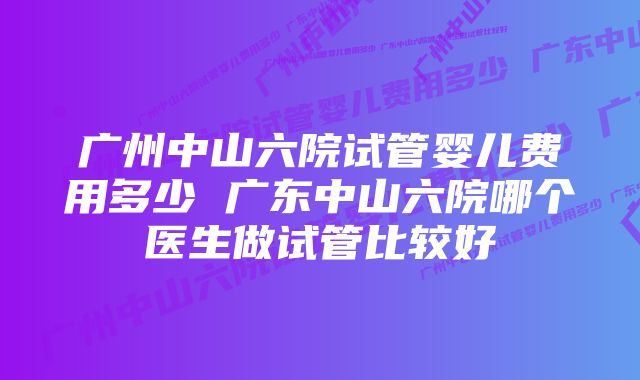 广州中山六院试管婴儿费用多少 广东中山六院哪个医生做试管比较好