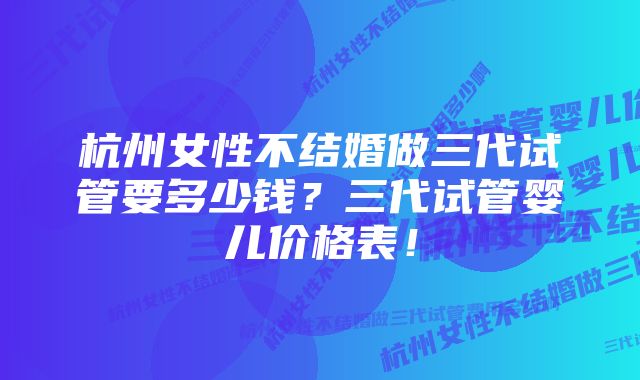 杭州女性不结婚做三代试管要多少钱？三代试管婴儿价格表！