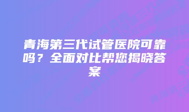 青海第三代试管医院可靠吗？全面对比帮您揭晓答案