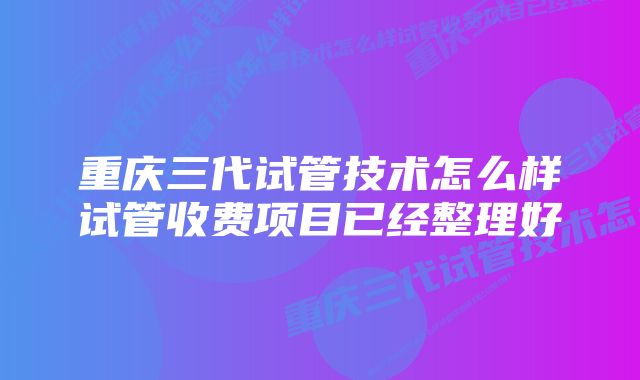 重庆三代试管技术怎么样试管收费项目已经整理好