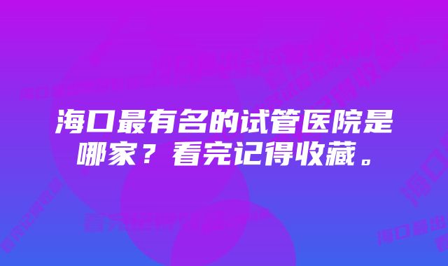 海口最有名的试管医院是哪家？看完记得收藏。