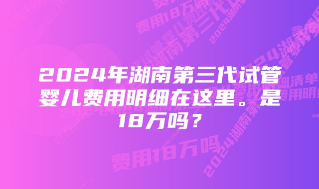 2024年湖南第三代试管婴儿费用明细在这里。是18万吗？