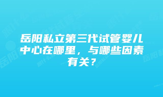 岳阳私立第三代试管婴儿中心在哪里，与哪些因素有关？