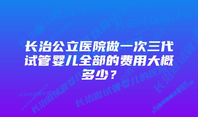 长治公立医院做一次三代试管婴儿全部的费用大概多少？