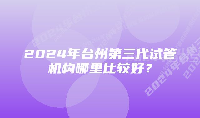 2024年台州第三代试管机构哪里比较好？