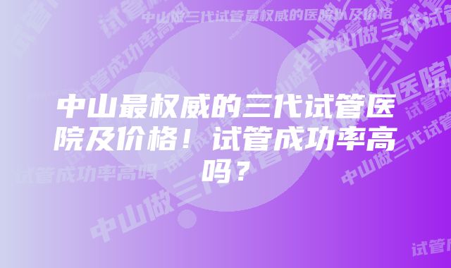 中山最权威的三代试管医院及价格！试管成功率高吗？