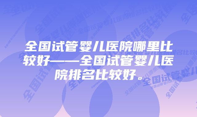 全国试管婴儿医院哪里比较好——全国试管婴儿医院排名比较好。