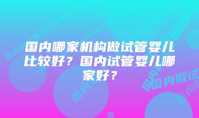 国内哪家机构做试管婴儿比较好？国内试管婴儿哪家好？