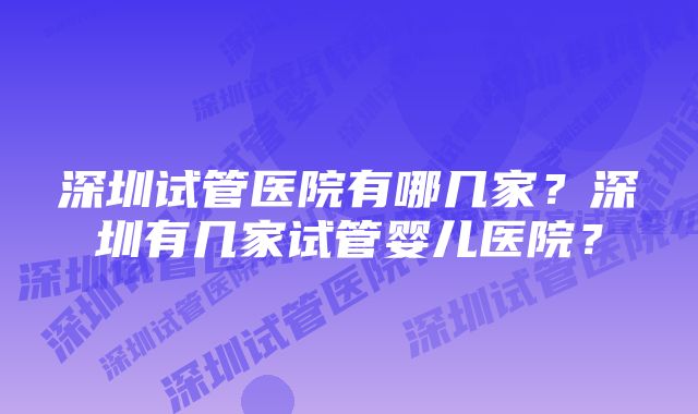 深圳试管医院有哪几家？深圳有几家试管婴儿医院？