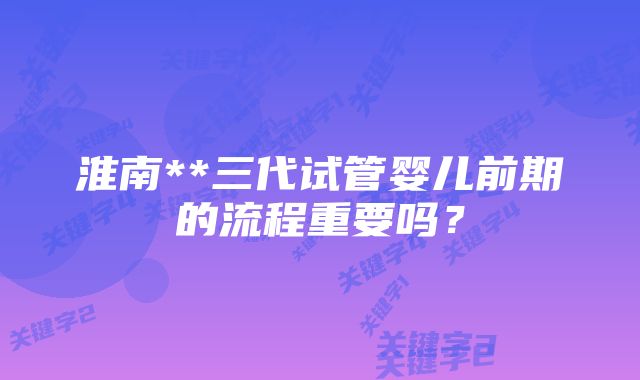 淮南**三代试管婴儿前期的流程重要吗？