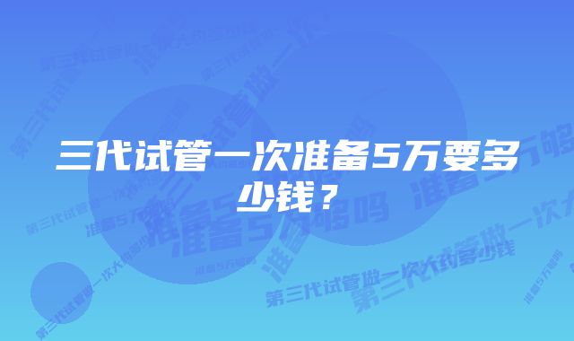 三代试管一次准备5万要多少钱？