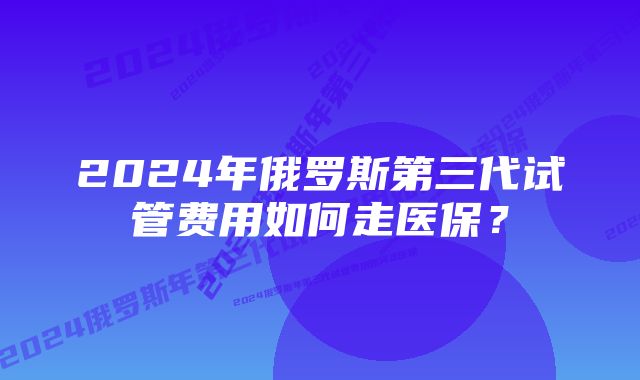 2024年俄罗斯第三代试管费用如何走医保？