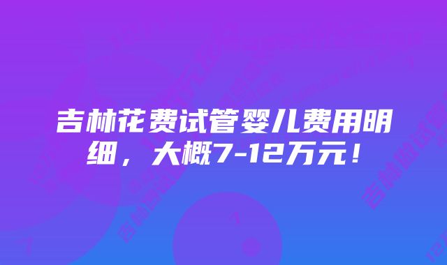 吉林花费试管婴儿费用明细，大概7-12万元！