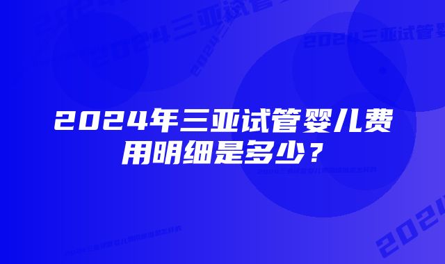 2024年三亚试管婴儿费用明细是多少？