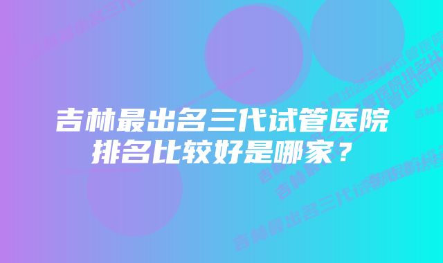 吉林最出名三代试管医院排名比较好是哪家？