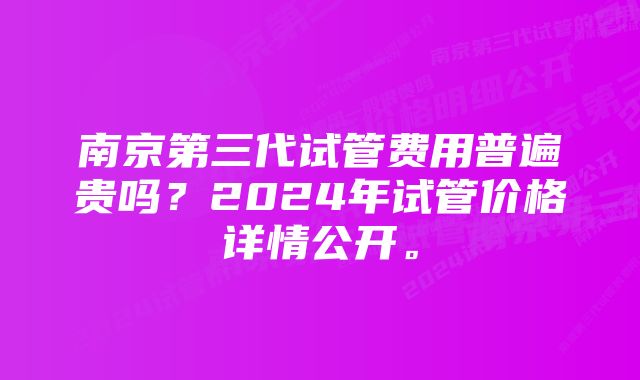 南京第三代试管费用普遍贵吗？2024年试管价格详情公开。