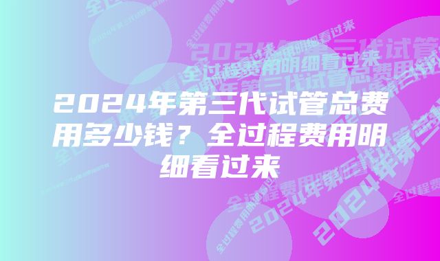 2024年第三代试管总费用多少钱？全过程费用明细看过来