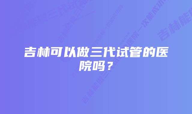 吉林可以做三代试管的医院吗？