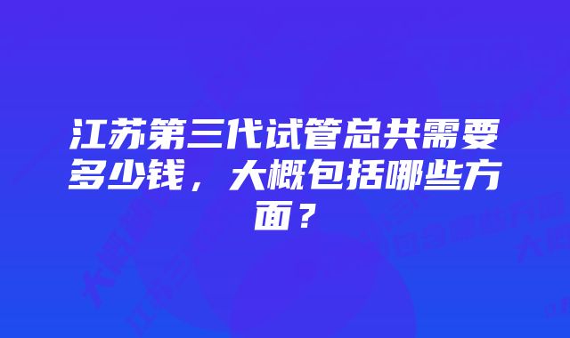 江苏第三代试管总共需要多少钱，大概包括哪些方面？