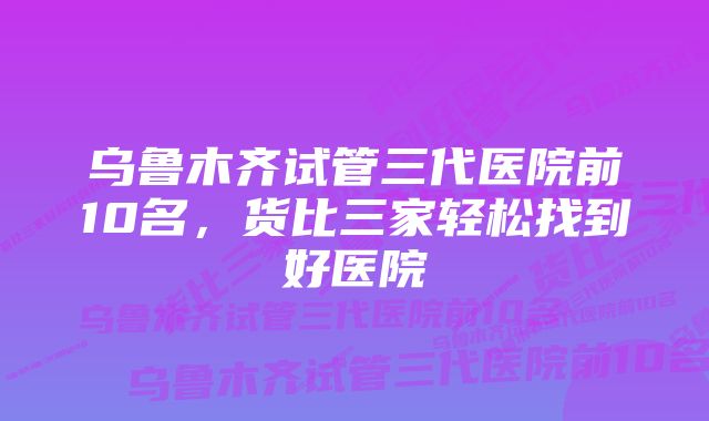 乌鲁木齐试管三代医院前10名，货比三家轻松找到好医院