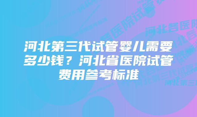 河北第三代试管婴儿需要多少钱？河北省医院试管费用参考标准