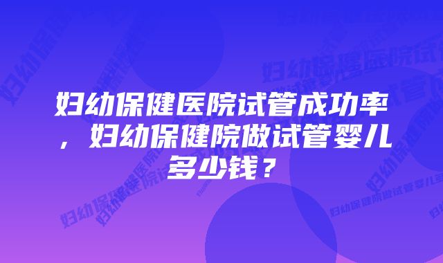 妇幼保健医院试管成功率，妇幼保健院做试管婴儿多少钱？