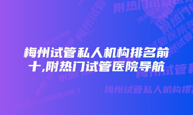 梅州试管私人机构排名前十,附热门试管医院导航