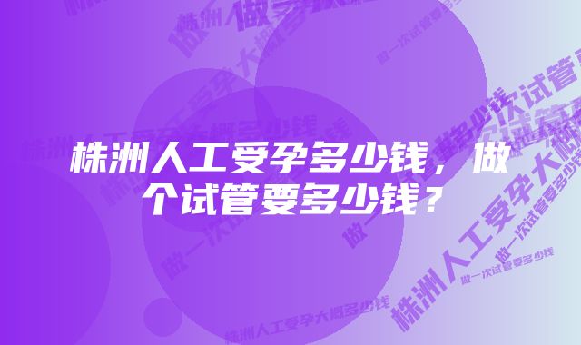 株洲人工受孕多少钱，做个试管要多少钱？