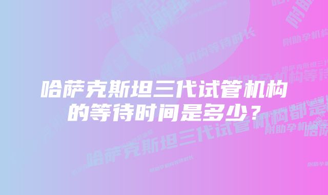 哈萨克斯坦三代试管机构的等待时间是多少？