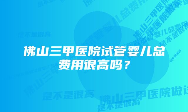 佛山三甲医院试管婴儿总费用很高吗？