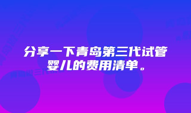 分享一下青岛第三代试管婴儿的费用清单。