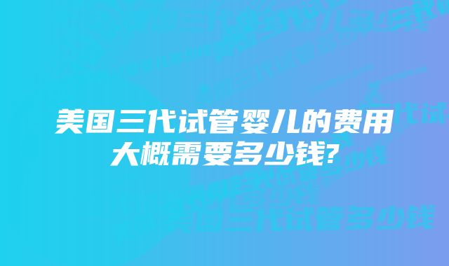 美国三代试管婴儿的费用大概需要多少钱?